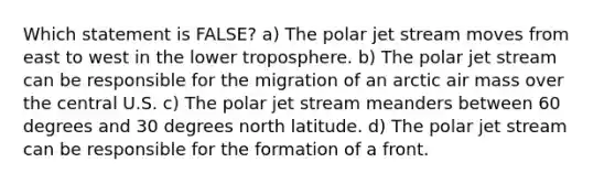 Which statement is FALSE? a) The polar jet stream moves from east to west in the lower troposphere. b) The polar jet stream can be responsible for the migration of an arctic air mass over the central U.S. c) The polar jet stream meanders between 60 degrees and 30 degrees north latitude. d) The polar jet stream can be responsible for the formation of a front.