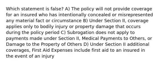 Which statement is false? A) The policy will not provide coverage for an insured who has intentionally concealed or misrepresented any material fact or circumstance B) Under Section II, coverage applies only to bodily injury or property damage that occurs during the policy period C) Subrogation does not apply to payments made under Section II, Medical Payments to Others, or Damage to the Property of Others D) Under Section II additional coverages, First Aid Expenses include first aid to an insured in the event of an injury