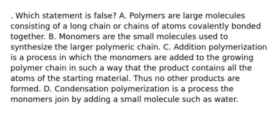 . Which statement is false? A. Polymers are large molecules consisting of a long chain or chains of atoms covalently bonded together. B. Monomers are the small molecules used to synthesize the larger polymeric chain. C. Addition polymerization is a process in which the monomers are added to the growing polymer chain in such a way that the product contains all the atoms of the starting material. Thus no other products are formed. D. Condensation polymerization is a process the monomers join by adding a small molecule such as water.