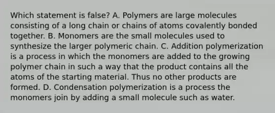 Which statement is false? A. Polymers are large molecules consisting of a long chain or chains of atoms covalently bonded together. B. Monomers are the small molecules used to synthesize the larger polymeric chain. C. Addition polymerization is a process in which the monomers are added to the growing polymer chain in such a way that the product contains all the atoms of the starting material. Thus no other products are formed. D. Condensation polymerization is a process the monomers join by adding a small molecule such as water.