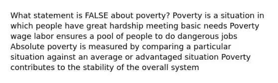 What statement is FALSE about poverty? Poverty is a situation in which people have great hardship meeting basic needs Poverty wage labor ensures a pool of people to do dangerous jobs Absolute poverty is measured by comparing a particular situation against an average or advantaged situation Poverty contributes to the stability of the overall system