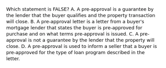 Which statement is FALSE? A. A pre-approval is a guarantee by the lender that the buyer qualifies and the property transaction will close. B. A pre-approval letter is a letter from a buyer's mortgage lender that states the buyer is pre-approved for purchase and on what terms pre-approval is issued. C. A pre-approval is not a guarantee by the lender that the property will close. D. A pre-approval is used to inform a seller that a buyer is pre-approved for the type of loan program described in the letter.