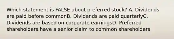 Which statement is FALSE about preferred stock? A. Dividends are paid before commonB. Dividends are paid quarterlyC. Dividends are based on corporate earningsD. Preferred shareholders have a senior claim to common shareholders