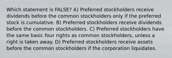 Which statement is FALSE? A) Preferred stockholders receive dividends before the common stockholders only if the preferred stock is cumulative. B) Preferred stockholders receive dividends before the common stockholders. C) Preferred stockholders have the same basic four rights as common stockholders, unless a right is taken away. D) Preferred stockholders receive assets before the common stockholders if the corporation liquidates.