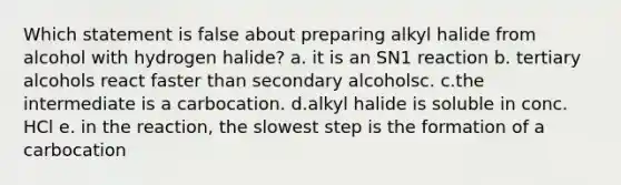 Which statement is false about preparing alkyl halide from alcohol with hydrogen halide? a. it is an SN1 reaction b. tertiary alcohols react faster than secondary alcoholsc. c.the intermediate is a carbocation. d.alkyl halide is soluble in conc. HCl e. in the reaction, the slowest step is the formation of a carbocation