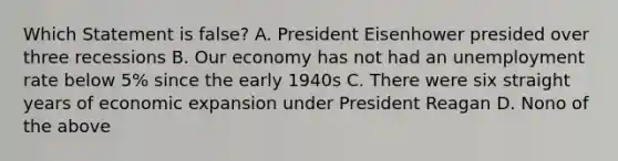 Which Statement is false? A. President Eisenhower presided over three recessions B. Our economy has not had an unemployment rate below 5% since the early 1940s C. There were six straight years of economic expansion under President Reagan D. Nono of the above