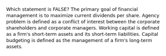 Which statement is FALSE? The primary goal of financial management is to maximize current dividends per share. Agency problem is defined as a conflict of interest between the corporate shareholders and corporate managers. Working capital is defined as a firm's short-term assets and its short-term liabilities. Capital budgeting is defined as the management of a firm's long-term assets.