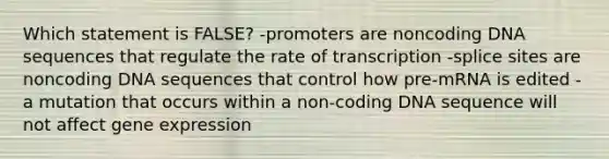 Which statement is FALSE? -promoters are noncoding DNA sequences that regulate the rate of transcription -splice sites are noncoding DNA sequences that control how pre-mRNA is edited -a mutation that occurs within a non-coding DNA sequence will not affect gene expression