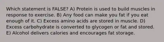 Which statement is FALSE? A) Protein is used to build muscles in response to exercise. B) Any food can make you fat if you eat enough of it. C) Excess amino acids are stored in muscle. D) Excess carbohydrate is converted to glycogen or fat and stored. E) Alcohol delivers calories and encourages fat storage.