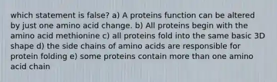 which statement is false? a) A proteins function can be altered by just one amino acid change. b) All proteins begin with the amino acid methionine c) all proteins fold into the same basic 3D shape d) the side chains of <a href='https://www.questionai.com/knowledge/k9gb720LCl-amino-acids' class='anchor-knowledge'>amino acids</a> are responsible for protein folding e) some proteins contain <a href='https://www.questionai.com/knowledge/keWHlEPx42-more-than' class='anchor-knowledge'>more than</a> one amino acid chain