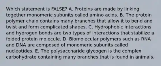 Which statement is FALSE? A. Proteins are made by linking together monomeric subunits called amino acids. B. The protein polymer chain contains many branches that allow it to bend and twist and form complicated shapes. C. Hydrophobic interactions and hydrogen bonds are two types of interactions that stabilize a folded protein molecule. D. Biomolecular polymers such as RNA and DNA are composed of monomeric subunits called nucleotides. E. The polysaccharide glycogen is the complex carbohydrate containing many branches that is found in animals.