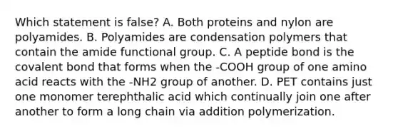 Which statement is false? A. Both proteins and nylon are polyamides. B. Polyamides are condensation polymers that contain the amide functional group. C. A peptide bond is the covalent bond that forms when the -COOH group of one amino acid reacts with the -NH2 group of another. D. PET contains just one monomer terephthalic acid which continually join one after another to form a long chain via addition polymerization.