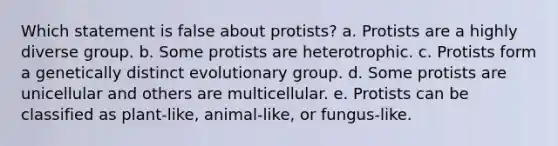 Which statement is false about protists? a. Protists are a highly diverse group. b. Some protists are heterotrophic. c. Protists form a genetically distinct evolutionary group. d. Some protists are unicellular and others are multicellular. e. Protists can be classified as plant-like, animal-like, or fungus-like.