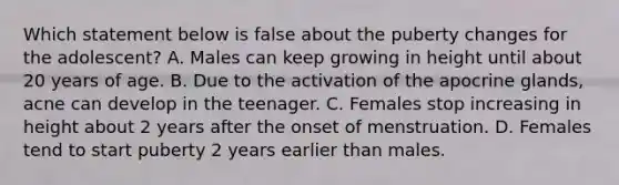 Which statement below is false about the puberty changes for the adolescent? A. Males can keep growing in height until about 20 years of age. B. Due to the activation of the apocrine glands, acne can develop in the teenager. C. Females stop increasing in height about 2 years after the onset of menstruation. D. Females tend to start puberty 2 years earlier than males.