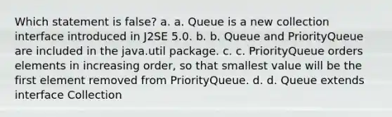 Which statement is false? a. a. Queue is a new collection interface introduced in J2SE 5.0. b. b. Queue and PriorityQueue are included in the java.util package. c. c. PriorityQueue orders elements in increasing order, so that smallest value will be the first element removed from PriorityQueue. d. d. Queue extends interface Collection