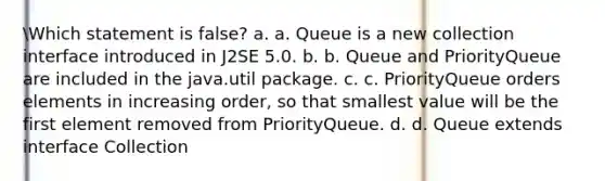 Which statement is false? a. a. Queue is a new collection interface introduced in J2SE 5.0. b. b. Queue and PriorityQueue are included in the java.util package. c. c. PriorityQueue orders elements in increasing order, so that smallest value will be the first element removed from PriorityQueue. d. d. Queue extends interface Collection