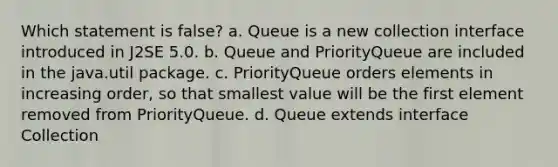 Which statement is false? a. Queue is a new collection interface introduced in J2SE 5.0. b. Queue and PriorityQueue are included in the java.util package. c. PriorityQueue orders elements in increasing order, so that smallest value will be the first element removed from PriorityQueue. d. Queue extends interface Collection