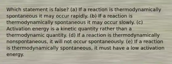 Which statement is false? (a) If a reaction is thermodynamically spontaneous it may occur rapidly. (b) If a reaction is thermodynamically spontaneous it may occur slowly. (c) Activation energy is a kinetic quantity rather than a thermodynamic quantity. (d) If a reaction is thermodynamically nonspontaneous, it will not occur spontaneously. (e) If a reaction is thermodynamically spontaneous, it must have a low activation energy.