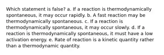 Which statement is false? a. If a reaction is thermodynamically spontaneous, it may occur rapidly. b. A fast reaction may be thermodynamically spontaneous. c. If a reaction is thermodynamically spontaneous, it may occur slowly. d. If a reaction is thermodynamically spontaneous, it must have a low activation energy. e. Rate of reaction is a kinetic quantity rather than a thermodynamic quantity.