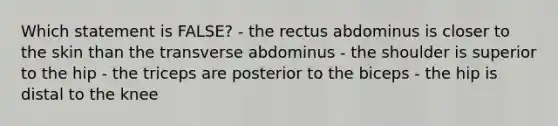 Which statement is FALSE? - the rectus abdominus is closer to the skin than the transverse abdominus - the shoulder is superior to the hip - the triceps are posterior to the biceps - the hip is distal to the knee