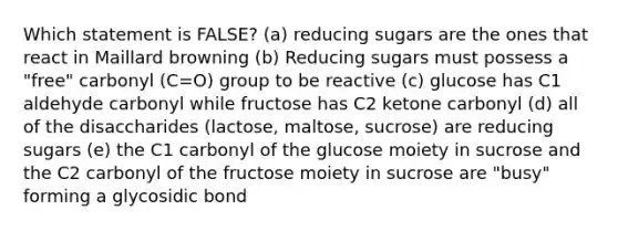 Which statement is FALSE? (a) reducing sugars are the ones that react in Maillard browning (b) Reducing sugars must possess a "free" carbonyl (C=O) group to be reactive (c) glucose has C1 aldehyde carbonyl while fructose has C2 ketone carbonyl (d) all of the disaccharides (lactose, maltose, sucrose) are reducing sugars (e) the C1 carbonyl of the glucose moiety in sucrose and the C2 carbonyl of the fructose moiety in sucrose are "busy" forming a glycosidic bond