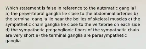 Which statement is false in reference to the automatic ganglia? a) the prevertebral ganglia lie close to the abdominal arteries b) the terminal ganglia lie near the bellies of skeletal muscles c) the sympathetic chain ganglia lie close to the vertebrae on each side d) the sympathetic preganglionic fibers of the sympathetic chain are very short e) the terminal ganglia are parasympathetic ganglia