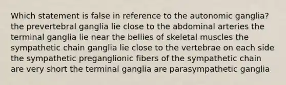 Which statement is false in reference to the autonomic ganglia? the prevertebral ganglia lie close to the abdominal arteries the terminal ganglia lie near the bellies of skeletal muscles the sympathetic chain ganglia lie close to the vertebrae on each side the sympathetic preganglionic fibers of the sympathetic chain are very short the terminal ganglia are parasympathetic ganglia