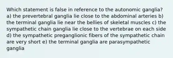 Which statement is false in reference to the autonomic ganglia? a) the prevertebral ganglia lie close to the abdominal arteries b) the terminal ganglia lie near the bellies of skeletal muscles c) the sympathetic chain ganglia lie close to the vertebrae on each side d) the sympathetic preganglionic fibers of the sympathetic chain are very short e) the terminal ganglia are parasympathetic ganglia