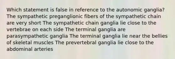 Which statement is false in reference to the autonomic ganglia? The sympathetic preganglionic fibers of the sympathetic chain are very short The sympathetic chain ganglia lie close to the vertebrae on each side The terminal ganglia are parasympathetic ganglia The terminal ganglia lie near the bellies of skeletal muscles The prevertebral ganglia lie close to the abdominal arteries