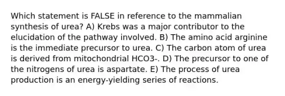 Which statement is FALSE in reference to the mammalian synthesis of urea? A) Krebs was a major contributor to the elucidation of the pathway involved. B) The amino acid arginine is the immediate precursor to urea. C) The carbon atom of urea is derived from mitochondrial HCO3-. D) The precursor to one of the nitrogens of urea is aspartate. E) The process of urea production is an energy-yielding series of reactions.