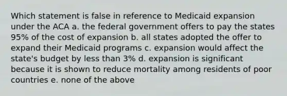 Which statement is false in reference to Medicaid expansion under the ACA a. the federal government offers to pay the states 95% of the cost of expansion b. all states adopted the offer to expand their Medicaid programs c. expansion would affect the state's budget by less than 3% d. expansion is significant because it is shown to reduce mortality among residents of poor countries e. none of the above