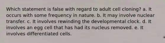 Which statement is false with regard to adult cell cloning? a. It occurs with some frequency in nature. b. It may involve nuclear transfer. c. It involves rewinding the developmental clock. d. It involves an egg cell that has had its nucleus removed. e. It involves differentiated cells.