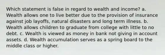 Which statement is false in regard to wealth and income? a. Wealth allows one to live better due to the provision of insurance against job layoffs, natural disasters and long term illness. b. Wealth allows children to graduate from college with little to no debt. c. Wealth is viewed as money in bank not giving in account assets. d. Wealth accumulation serves as a spring board to the middle class or higher.