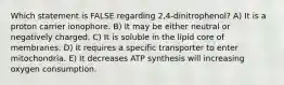 Which statement is FALSE regarding 2,4-dinitrophenol? A) It is a proton carrier ionophore. B) It may be either neutral or negatively charged. C) It is soluble in the lipid core of membranes. D) It requires a specific transporter to enter mitochondria. E) It decreases ATP synthesis will increasing oxygen consumption.