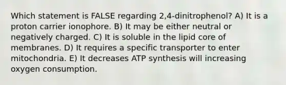 Which statement is FALSE regarding 2,4-dinitrophenol? A) It is a proton carrier ionophore. B) It may be either neutral or negatively charged. C) It is soluble in the lipid core of membranes. D) It requires a specific transporter to enter mitochondria. E) It decreases ATP synthesis will increasing oxygen consumption.