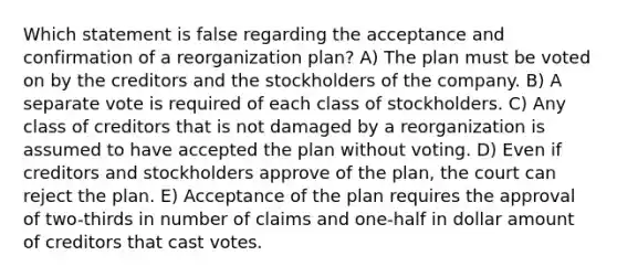 Which statement is false regarding the acceptance and confirmation of a reorganization plan? A) The plan must be voted on by the creditors and the stockholders of the company. B) A separate vote is required of each class of stockholders. C) Any class of creditors that is not damaged by a reorganization is assumed to have accepted the plan without voting. D) Even if creditors and stockholders approve of the plan, the court can reject the plan. E) Acceptance of the plan requires the approval of two-thirds in number of claims and one-half in dollar amount of creditors that cast votes.