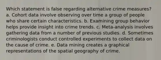 Which statement is false regarding alternative crime measures?​ a. ​Cohort data involve observing over time a group of people who share certain characteristics. b. ​Examining group behavior helps provide insight into crime trends. c. ​Meta-analysis involves gathering data from a number of previous studies. d. ​Sometimes criminologists conduct controlled experiments to collect data on the cause of crime. e. ​Data mining creates a graphical representations of the spatial geography of crime.