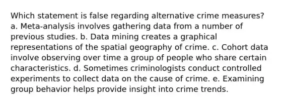 Which statement is false regarding alternative crime measures?​ a. ​Meta-analysis involves gathering data from a number of previous studies. b. ​Data mining creates a graphical representations of the spatial geography of crime. c. ​Cohort data involve observing over time a group of people who share certain characteristics. d. ​Sometimes criminologists conduct controlled experiments to collect data on the cause of crime. e. ​Examining group behavior helps provide insight into crime trends.