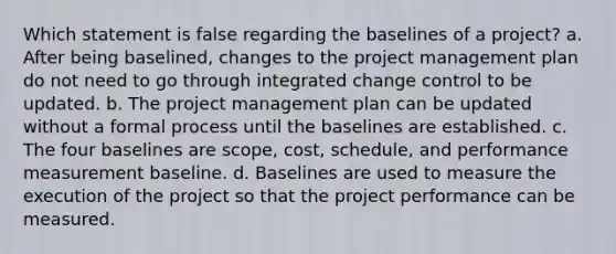 Which statement is false regarding the baselines of a project? a. After being baselined, changes to the project management plan do not need to go through integrated change control to be updated. b. The project management plan can be updated without a formal process until the baselines are established. c. The four baselines are scope, cost, schedule, and performance measurement baseline. d. Baselines are used to measure the execution of the project so that the project performance can be measured.