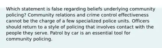 Which statement is false regarding beliefs underlying community policing? Community relations and crime control effectiveness cannot be the charge of a few specialized police units. Officers should return to a style of policing that involves contact with the people they serve. Patrol by car is an essential tool for community policing.