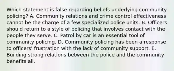 Which statement is false regarding beliefs underlying community policing? A. Community relations and crime control effectiveness cannot be the charge of a few specialized police units. B. Officers should return to a style of policing that involves contact with the people they serve. C. Patrol by car is an essential tool of community policing. D. Community policing has been a response to officers' frustration with the lack of community support. E. Building strong relations between the police and the community benefits all.