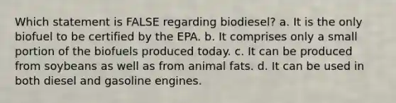 Which statement is FALSE regarding biodiesel? a. It is the only biofuel to be certified by the EPA. b. It comprises only a small portion of the biofuels produced today. c. It can be produced from soybeans as well as from animal fats. d. It can be used in both diesel and gasoline engines.