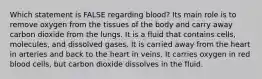 Which statement is FALSE regarding blood? Its main role is to remove oxygen from the tissues of the body and carry away carbon dioxide from the lungs. It is a fluid that contains cells, molecules, and dissolved gases. It is carried away from the heart in arteries and back to the heart in veins. It carries oxygen in red blood cells, but carbon dioxide dissolves in the fluid.