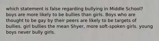 which statement is false regarding bullying in Middle School? boys are more likely to be bullies than girls. Boys who are thought to be gay by their peers are likely to be targets of bullies. girl bullies the mean Shyer, more soft-spoken girls. young boys never bully girls.