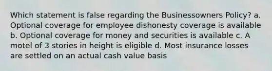 Which statement is false regarding the Businessowners Policy? a. Optional coverage for employee dishonesty coverage is available b. Optional coverage for money and securities is available c. A motel of 3 stories in height is eligible d. Most insurance losses are settled on an actual cash value basis