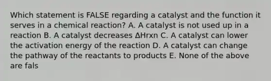 Which statement is FALSE regarding a catalyst and the function it serves in a chemical reaction? A. A catalyst is not used up in a reaction B. A catalyst decreases ∆Hrxn C. A catalyst can lower the activation energy of the reaction D. A catalyst can change the pathway of the reactants to products E. None of the above are fals