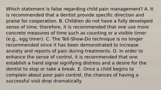 Which statement is false regarding child pain management? A. It is recommended that a dentist provide specific direction and praise for cooperation. B. Children do not have a fully developed sense of time; therefore, it is recommended that one use more concrete measures of time such as counting or a visible timer (e.g., egg timer). C. The Tell-Show-Do technique is no longer recommended since it has been demonstrated to increase anxiety and reports of pain during treatments. D. In order to enhance the sense of control, it is recommended that one establish a hand signal signifying distress and a desire for the dentist to stop or take a break. E. Once a child begins to complain about poor pain control, the chances of having a successful visit drop dramatically.