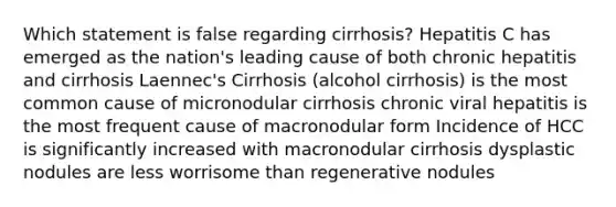 Which statement is false regarding cirrhosis? Hepatitis C has emerged as the nation's leading cause of both chronic hepatitis and cirrhosis Laennec's Cirrhosis (alcohol cirrhosis) is the most common cause of micronodular cirrhosis chronic viral hepatitis is the most frequent cause of macronodular form Incidence of HCC is significantly increased with macronodular cirrhosis dysplastic nodules are less worrisome than regenerative nodules