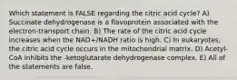 Which statement is FALSE regarding the citric acid cycle? A) Succinate dehydrogenase is a flavoprotein associated with the electron-transport chain. B) The rate of the citric acid cycle increases when the NAD+/NADH ratio is high. C) In eukaryotes, the citric acid cycle occurs in the mitochondrial matrix. D) Acetyl-CoA inhibits the -ketoglutarate dehydrogenase complex. E) All of the statements are false.