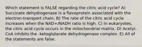 Which statement is FALSE regarding the citric acid cycle? A) Succinate dehydrogenase is a flavoprotein associated with the electron-transport chain. B) The rate of the citric acid cycle increases when the NAD+/NADH ratio is high. C) In eukaryotes, the citric acid cycle occurs in the mitochondrial matrix. D) Acetyl-CoA inhibits the -ketoglutarate dehydrogenase complex. E) All of the statements are false.